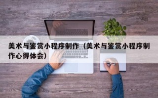 黑河美术与鉴赏小程序制作（美术与鉴赏小程序制作心得体会）