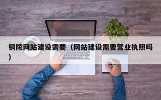 黑河铜陵网站建设需要（网站建设需要营业执照吗）