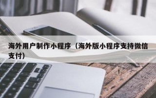 黑河海外用户制作小程序（海外版小程序支持微信支付）