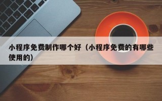 黑河小程序免费制作哪个好（小程序免费的有哪些使用的）