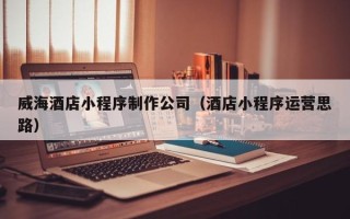 黑河威海酒店小程序制作公司（酒店小程序运营思路）